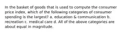 In the basket of goods that is used to compute the consumer price index, which of the following categories of consumer spending is the largest? a. education & communication b. recreation c. medical care d. All of the above categories are about equal in magnitude.