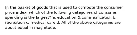 In the basket of goods that is used to compute the consumer price index, which of the following categories of consumer spending is the largest? a. education & communication b. recreation c. medical care d. All of the above categories are about equal in magnitude.