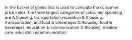 In the basket of goods that is used to compute the consumer price index, the three largest categories of consumer spending are A.)housing, transportation,recreation B.)housing, transportation, and food & breverages C.)housing, food & beverages, education & communication D.)housing, medical care, education &communication