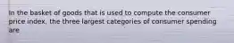 In the basket of goods that is used to compute the consumer price index, the three largest categories of consumer spending are