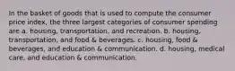 In the basket of goods that is used to compute the consumer price index, the three largest categories of consumer spending are a. housing, transportation, and recreation. b. housing, transportation, and food & beverages. c. housing, food & beverages, and education & communication. d. housing, medical care, and education & communication.