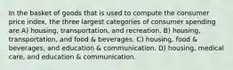 In the basket of goods that is used to compute the consumer price index, the three largest categories of consumer spending are A) housing, transportation, and recreation. B) housing, transportation, and food & beverages. C) housing, food & beverages, and education & communication. D) housing, medical care, and education & communication.