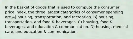 In the basket of goods that is used to compute the consumer price index, the three largest categories of consumer spending are A) housing, transportation, and recreation. B) housing, transportation, and food & beverages. C) housing, food & beverages, and education & communication. D) housing, medical care, and education & communication.