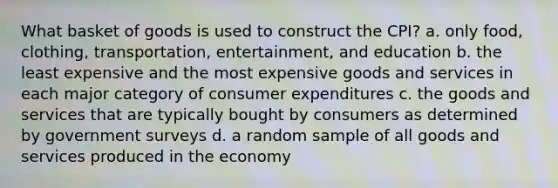 What basket of goods is used to construct the CPI? a. only food, clothing, transportation, entertainment, and education b. the least expensive and the most expensive goods and services in each major category of consumer expenditures c. the goods and services that are typically bought by consumers as determined by government surveys d. a random sample of all goods and services produced in the economy