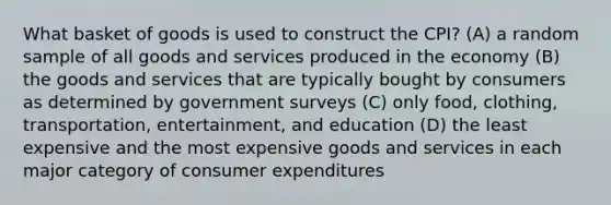 What basket of goods is used to construct the CPI? (A) a random sample of all goods and services produced in the economy (B) the goods and services that are typically bought by consumers as determined by government surveys (C) only food, clothing, transportation, entertainment, and education (D) the least expensive and the most expensive goods and services in each major category of consumer expenditures