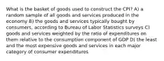 What is the basket of goods used to construct the CPI? A) a random sample of all goods and services produced in the economy B) the goods and services typically bought by consumers, according to Bureau of Labor Statistics surveys C) goods and services weighted by the ratio of expenditures on them relative to the consumption component of GDP D) the least and the most expensive goods and services in each major category of consumer expenditures