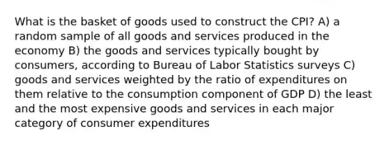 What is the basket of goods used to construct the CPI? A) a random sample of all goods and services produced in the economy B) the goods and services typically bought by consumers, according to Bureau of Labor Statistics surveys C) goods and services weighted by the ratio of expenditures on them relative to the consumption component of GDP D) the least and the most expensive goods and services in each major category of consumer expenditures