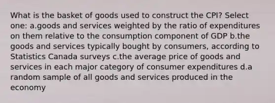 What is the basket of goods used to construct the CPI? Select one: a.goods and services weighted by the ratio of expenditures on them relative to the consumption component of GDP b.the goods and services typically bought by consumers, according to Statistics Canada surveys c.the average price of goods and services in each major category of consumer expenditures d.a random sample of all goods and services produced in the economy