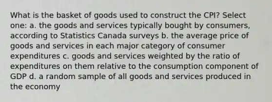 What is the basket of goods used to construct the CPI? Select one: a. the goods and services typically bought by consumers, according to Statistics Canada surveys b. the average price of goods and services in each major category of consumer expenditures c. goods and services weighted by the ratio of expenditures on them relative to the consumption component of GDP d. a random sample of all goods and services produced in the economy