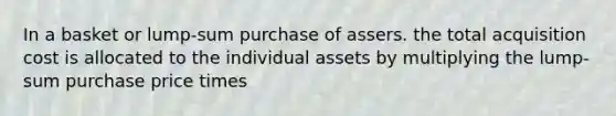 In a basket or lump-sum purchase of assers. the total acquisition cost is allocated to the individual assets by multiplying the lump-sum purchase price times