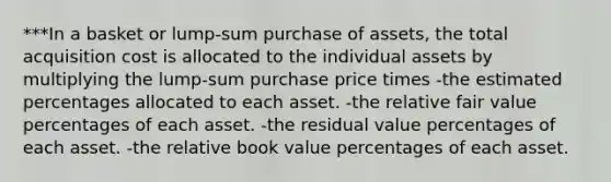 ***In a basket or lump-sum purchase of assets, the total acquisition cost is allocated to the individual assets by multiplying the lump-sum purchase price times -the estimated percentages allocated to each asset. -the relative fair value percentages of each asset. -the residual value percentages of each asset. -the relative book value percentages of each asset.