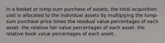 In a basket or lump-sum purchase of assets, the total acquisition cost is allocated to the individual assets by multiplying the lump-sum purchase price times the residual value percentages of each asset. the relative fair value percentages of each asset. the relative book value percentages of each asset.