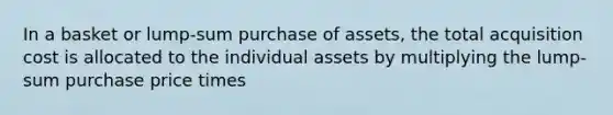 In a basket or lump-sum purchase of assets, the total acquisition cost is allocated to the individual assets by multiplying the lump-sum purchase price times