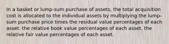 In a basket or lump-sum purchase of assets, the total acquisition cost is allocated to the individual assets by multiplying the lump-sum purchase price times the residual value percentages of each asset. the relative book value percentages of each asset. the relative fair value percentages of each asset.