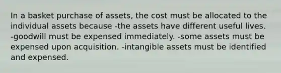 In a basket purchase of assets, the cost must be allocated to the individual assets because -the assets have different useful lives. -goodwill must be expensed immediately. -some assets must be expensed upon acquisition. -intangible assets must be identified and expensed.