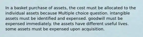 In a basket purchase of assets, the cost must be allocated to the individual assets because Multiple choice question. intangible assets must be identified and expensed. goodwill must be expensed immediately. the assets have different useful lives. some assets must be expensed upon acquisition.