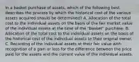 In a basket purchase of assets, which of the following best describes the process by which the historical cost of the various assets acquired should be determined? A. Allocation of the total cost to the individual assets on the basis of the fair market value of the individual assets at the time of the "basket" purchase. B. Allocation of the total cost to the individual assets on the basis of the historical cost of the individual assets to their original owner. C. Recording of the individual assets at their fair value with recognition of a gain or loss for the difference between the price paid for the assets and the current value of the individual assets.