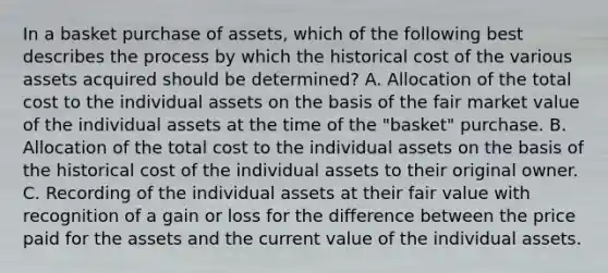 In a basket purchase of assets, which of the following best describes the process by which the historical cost of the various assets acquired should be determined? A. Allocation of the total cost to the individual assets on the basis of the fair market value of the individual assets at the time of the "basket" purchase. B. Allocation of the total cost to the individual assets on the basis of the historical cost of the individual assets to their original owner. C. Recording of the individual assets at their fair value with recognition of a gain or loss for the difference between the price paid for the assets and the current value of the individual assets.