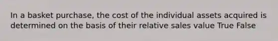 In a basket purchase, the cost of the individual assets acquired is determined on the basis of their relative sales value True False