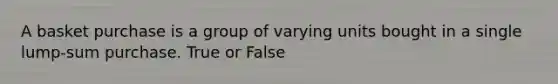 A basket purchase is a group of varying units bought in a single lump-sum purchase. True or False