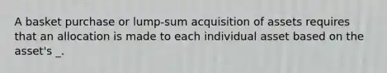 A basket purchase or lump-sum acquisition of assets requires that an allocation is made to each individual asset based on the asset's _.