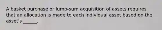 A basket purchase or lump-sum acquisition of assets requires that an allocation is made to each individual asset based on the asset's ______.