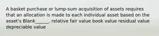 A basket purchase or lump-sum acquisition of assets requires that an allocation is made to each individual asset based on the asset's Blank______. relative fair value book value residual value depreciable value