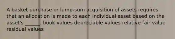 A basket purchase or lump-sum acquisition of assets requires that an allocation is made to each individual asset based on the asset's ______. book values depreciable values relative fair value residual values