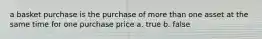 a basket purchase is the purchase of more than one asset at the same time for one purchase price a. true b. false