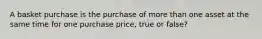 A basket purchase is the purchase of more than one asset at the same time for one purchase price, true or false?