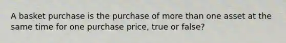 A basket purchase is the purchase of more than one asset at the same time for one purchase price, true or false?