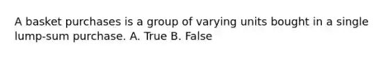 A basket purchases is a group of varying units bought in a single lump-sum purchase. A. True B. False