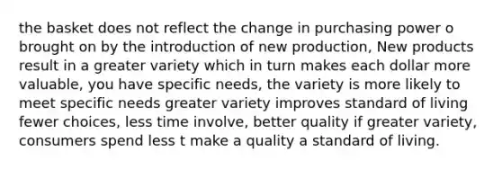 the basket does not reflect the change in purchasing power o brought on by the introduction of new production, New products result in a greater variety which in turn makes each dollar more valuable, you have specific needs, the variety is more likely to meet specific needs greater variety improves standard of living fewer choices, less time involve, better quality if greater variety, consumers spend less t make a quality a standard of living.