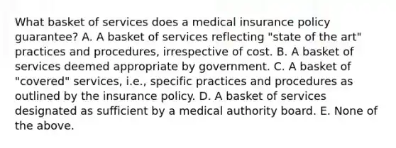 What basket of services does a medical insurance policy​ guarantee? A. A basket of services reflecting​ "state of the​ art" practices and​ procedures, irrespective of cost. B. A basket of services deemed appropriate by government. C. A basket of​ "covered" services,​ i.e., specific practices and procedures as outlined by the insurance policy. D. A basket of services designated as sufficient by a medical authority board. E. None of the above.