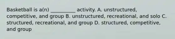 Basketball is a(n) __________ activity. A. unstructured, competitive, and group B. unstructured, recreational, and solo C. structured, recreational, and group D. structured, competitive, and group