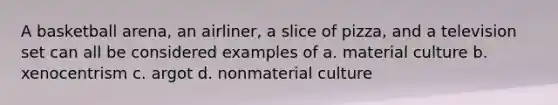 A basketball arena, an airliner, a slice of pizza, and a television set can all be considered examples of a. material culture b. xenocentrism c. argot d. nonmaterial culture