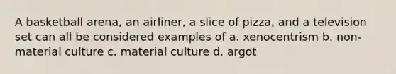 A basketball arena, an airliner, a slice of pizza, and a television set can all be considered examples of a. xenocentrism b. non-material culture c. material culture d. argot