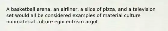 A basketball arena, an airliner, a slice of pizza, and a television set would all be considered examples of material culture nonmaterial culture egocentrism argot