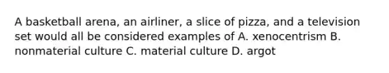 A basketball arena, an airliner, a slice of pizza, and a television set would all be considered examples of A. xenocentrism B. nonmaterial culture C. material culture D. argot