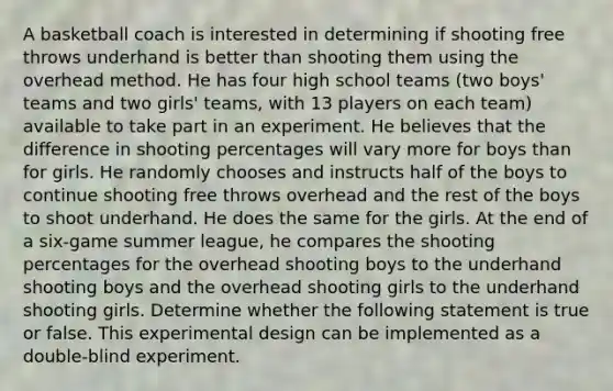 A basketball coach is interested in determining if shooting free throws underhand is better than shooting them using the overhead method. He has four high school teams (two boys' teams and two girls' teams, with 13 players on each team) available to take part in an experiment. He believes that the difference in shooting percentages will vary more for boys than for girls. He randomly chooses and instructs half of the boys to continue shooting free throws overhead and the rest of the boys to shoot underhand. He does the same for the girls. At the end of a six-game summer league, he compares the shooting percentages for the overhead shooting boys to the underhand shooting boys and the overhead shooting girls to the underhand shooting girls. Determine whether the following statement is true or false. This experimental design can be implemented as a double-blind experiment.