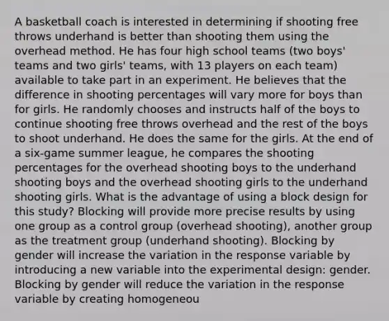 A basketball coach is interested in determining if shooting free throws underhand is better than shooting them using the overhead method. He has four high school teams (two boys' teams and two girls' teams, with 13 players on each team) available to take part in an experiment. He believes that the difference in shooting percentages will vary more for boys than for girls. He randomly chooses and instructs half of the boys to continue shooting free throws overhead and the rest of the boys to shoot underhand. He does the same for the girls. At the end of a six-game summer league, he compares the shooting percentages for the overhead shooting boys to the underhand shooting boys and the overhead shooting girls to the underhand shooting girls. What is the advantage of using a block design for this study? Blocking will provide more precise results by using one group as a control group (overhead shooting), another group as the treatment group (underhand shooting). Blocking by gender will increase the variation in the response variable by introducing a new variable into the experimental design: gender. Blocking by gender will reduce the variation in the response variable by creating homogeneou