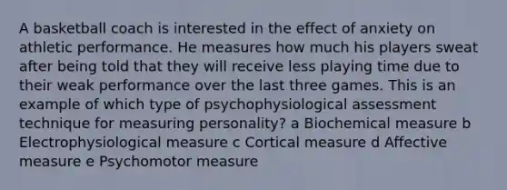 A basketball coach is interested in the effect of anxiety on athletic performance. He measures how much his players sweat after being told that they will receive less playing time due to their weak performance over the last three games. This is an example of which type of psychophysiological assessment technique for measuring personality? a Biochemical measure b Electrophysiological measure c Cortical measure d Affective measure e Psychomotor measure