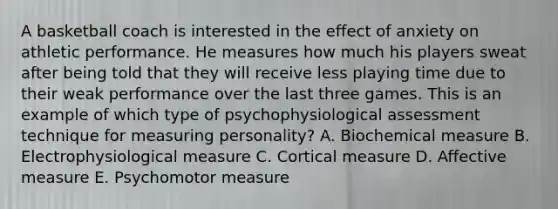 A basketball coach is interested in the effect of anxiety on athletic performance. He measures how much his players sweat after being told that they will receive less playing time due to their weak performance over the last three games. This is an example of which type of psychophysiological assessment technique for measuring personality? A. Biochemical measure B. Electrophysiological measure C. Cortical measure D. Affective measure E. Psychomotor measure