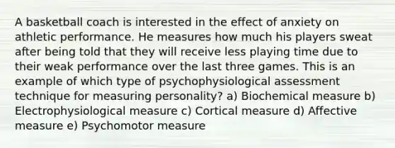 A basketball coach is interested in the effect of anxiety on athletic performance. He measures how much his players sweat after being told that they will receive less playing time due to their weak performance over the last three games. This is an example of which type of psychophysiological assessment technique for measuring personality? a) Biochemical measure b) Electrophysiological measure c) Cortical measure d) Affective measure e) Psychomotor measure