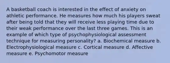 A basketball coach is interested in the effect of anxiety on athletic performance. He measures how much his players sweat after being told that they will receive less playing time due to their weak performance over the last three games. This is an example of which type of psychophysiological assessment technique for measuring personality? a. Biochemical measure b. Electrophysiological measure c. Cortical measure d. Affective measure e. Psychomotor measure