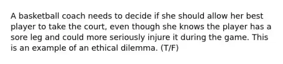 A basketball coach needs to decide if she should allow her best player to take the court, even though she knows the player has a sore leg and could more seriously injure it during the game. This is an example of an ethical dilemma. (T/F)