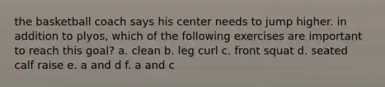 the basketball coach says his center needs to jump higher. in addition to plyos, which of the following exercises are important to reach this goal? a. clean b. leg curl c. front squat d. seated calf raise e. a and d f. a and c