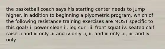 the basketball coach says his starting center needs to jump higher. in addition to beginning a plyometric program, which of the following resistance training exercises are MOST specific to this goal? i. power clean ii. leg curl iii. front squat iv. seated calf raise -i and iii only -ii and iv only -i, ii, and iii only -ii, iii, and iv only