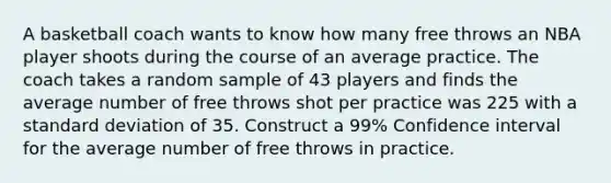 A basketball coach wants to know how many free throws an NBA player shoots during the course of an average practice. The coach takes a random sample of 43 players and finds the average number of free throws shot per practice was 225 with a standard deviation of 35. Construct a 99% Confidence interval for the average number of free throws in practice.