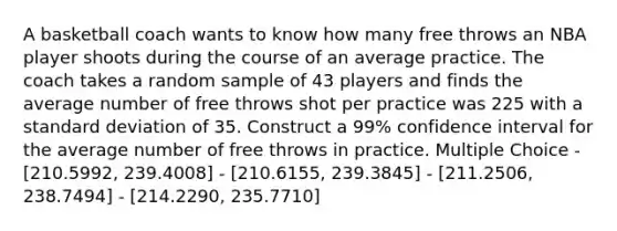 A basketball coach wants to know how many free throws an NBA player shoots during the course of an average practice. The coach takes a random sample of 43 players and finds the average number of free throws shot per practice was 225 with a standard deviation of 35. Construct a 99% confidence interval for the average number of free throws in practice. Multiple Choice - [210.5992, 239.4008] - [210.6155, 239.3845] - [211.2506, 238.7494] - [214.2290, 235.7710]